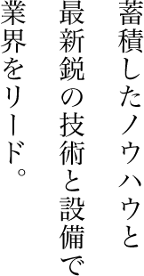 蓄積したノウハウと最新鋭の技術と設備で業界をリード。